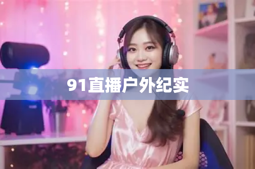 91直播户外纪实-第1张图片-91直播APP官方下载_免费安装包_一键下载体验 91直播户外纪实-第1张图片-91直播APP官方下载_免费安装包_一键下载体验